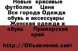 Новые, красивые футболки  › Цена ­ 550 - Все города Одежда, обувь и аксессуары » Женская одежда и обувь   . Приморский край